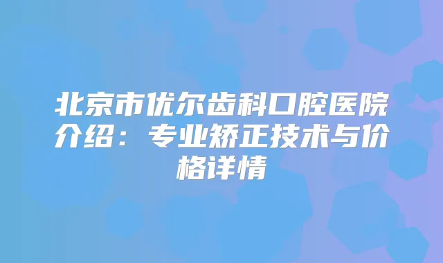 北京市优尔齿科口腔医院介绍：专业矫正技术与价格详情