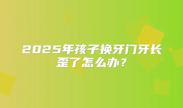 2025年孩子换牙门牙长歪了怎么办?