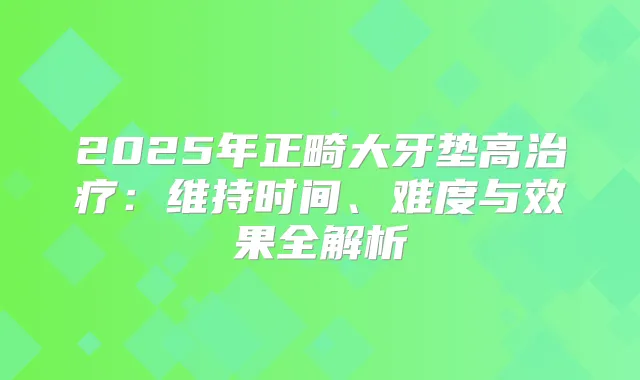 2025年正畸大牙垫高:维持时间、难度与效果全解析