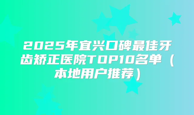 2025年宜兴口碑佳牙齿矫正医院TOP10名单（本地用户推荐）