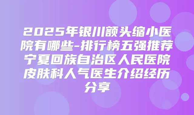 2025年银川额头缩小医院有哪些-排行榜五强推荐宁夏回族自治区人民医院皮肤科人气医生介绍经历分享