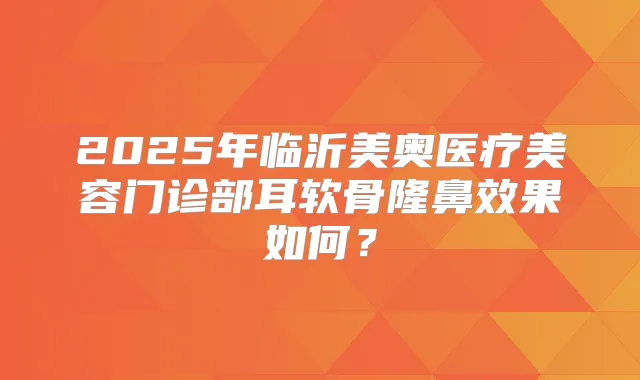 2025年临沂美奥医疗美容门诊部耳软骨隆鼻效果如何？