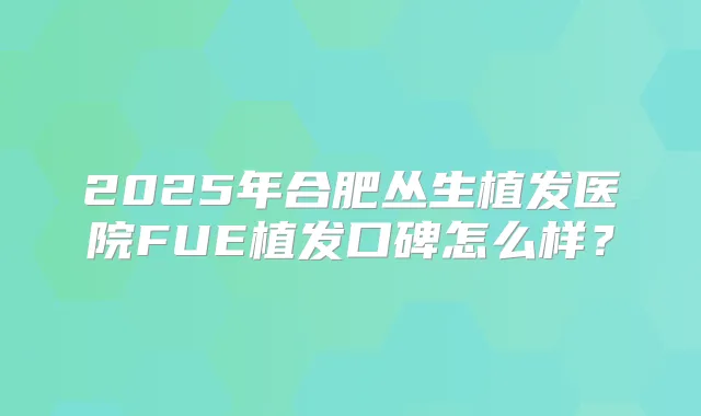 2025年合肥丛生植发医院FUE植发口碑怎么样？