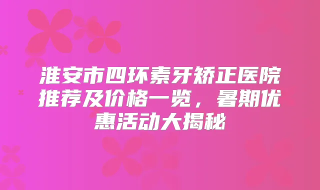 淮安市四环素牙矫正医院推荐及价格一览,暑期优惠活动大揭秘