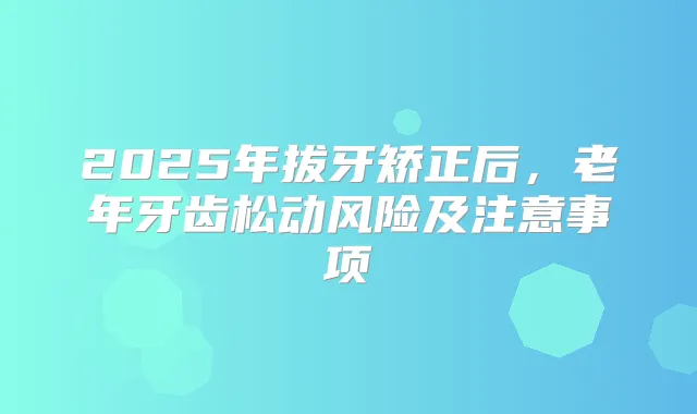 2025年拔牙矫正后，老年牙齿松动风险及注意事项
