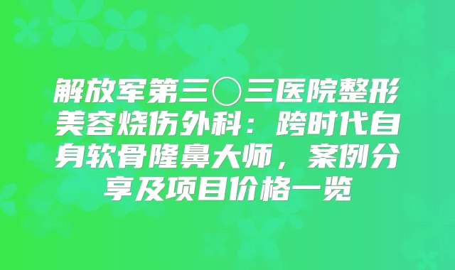 解放军第三〇三医院整形美容烧伤外科:跨时代自身软骨隆鼻大师,案例分享及项目价格一览