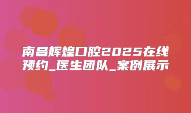 南昌辉煌口腔2025在线预约_医生团队_案例展示