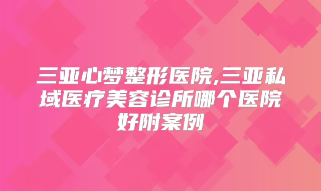 三亚心梦整形医院,三亚私域医疗美容诊所哪个医院好附案例