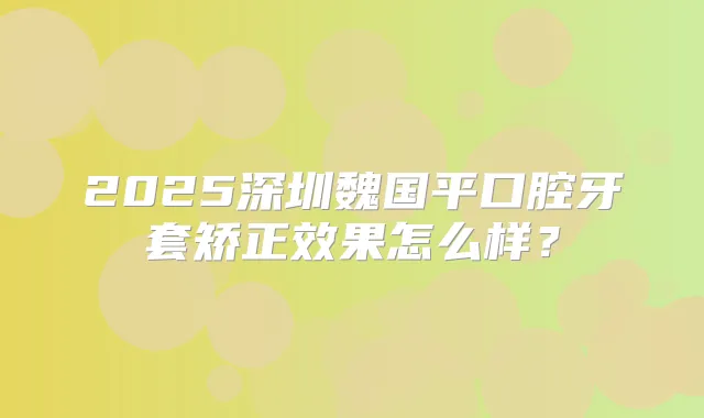 2025深圳魏国平口腔牙套矫正效果怎么样?