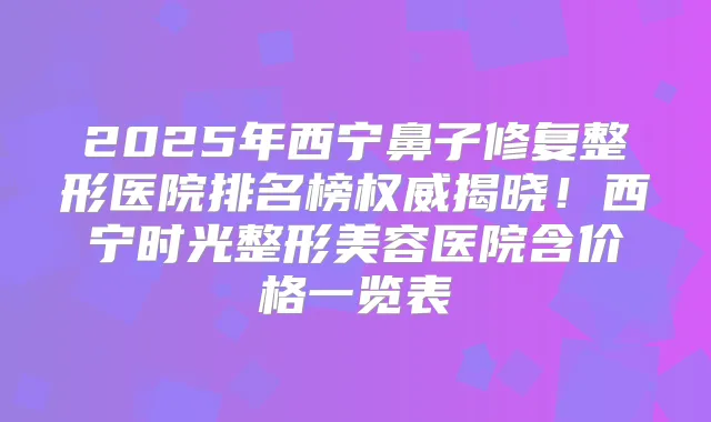2025年西宁鼻子修复整形医院排名榜揭晓！西宁时光整形美容医院含价格一览表