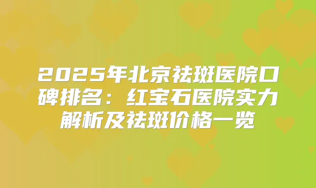2025年北京祛斑医院口碑排名：红宝石医院实力解析及祛斑价格一览