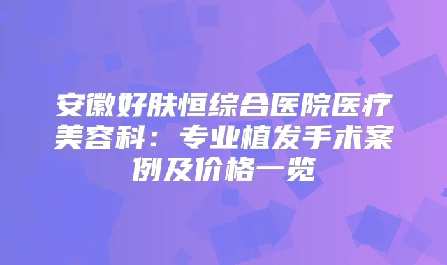 安徽好肤恒综合医院医疗美容科：专业植发手术案例及价格一览