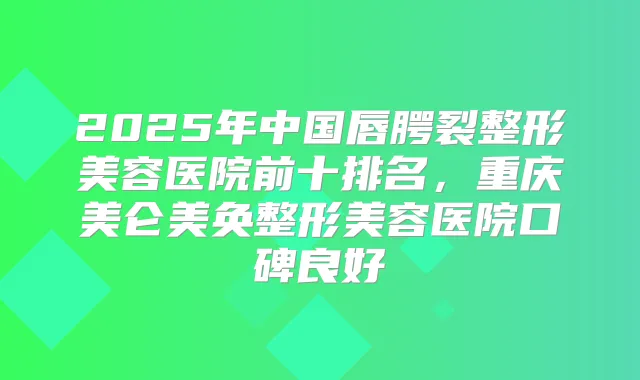 2025年中国唇腭裂整形美容医院前十排名,重庆美仑美奂整形美容医院口碑良好