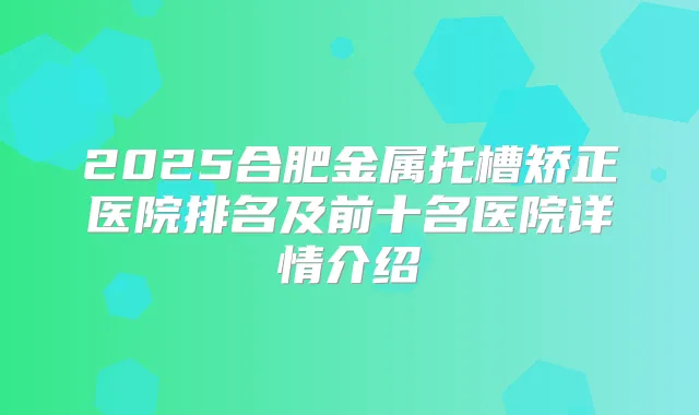 2025合肥金属托槽矫正医院排名及前十名医院详情介绍