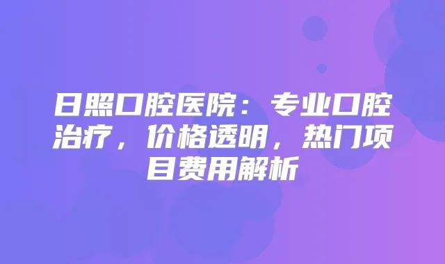日照口腔医院：专业口腔，价格透明，热门项目费用解析