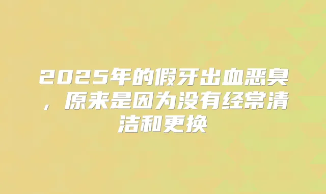 2025年的假牙出血恶臭，原来是因为没有经常清洁和更换