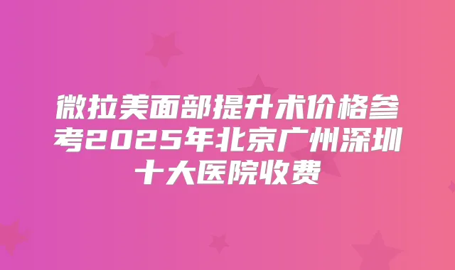 微拉美面部提升术价格参考2025年北京广州深圳十大医院收费