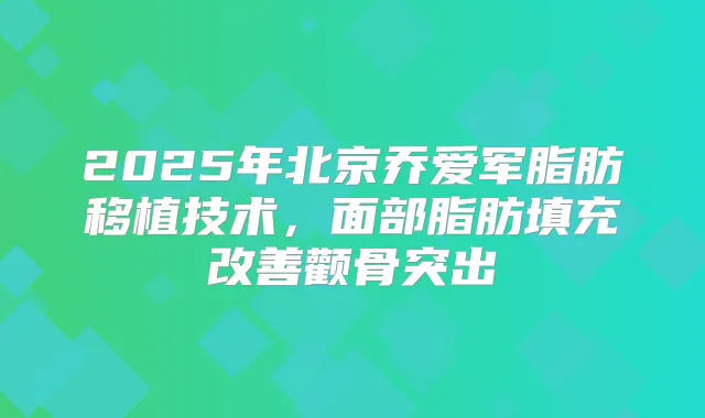 2025年北京乔爱军脂肪移植技术，面部脂肪填充颧骨突出