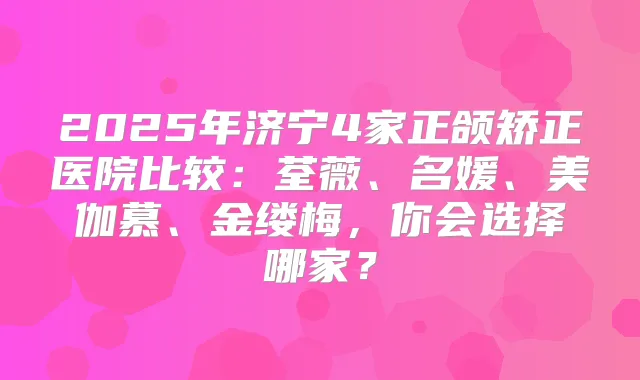 2025年济宁4家正颌矫正医院比较:荃薇、名媛、美伽慕、金缕梅,你会选择哪家?