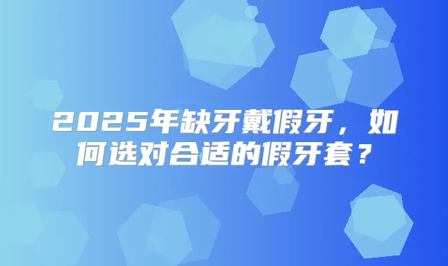 2025年缺牙戴假牙,如何选对合适的假牙套?
