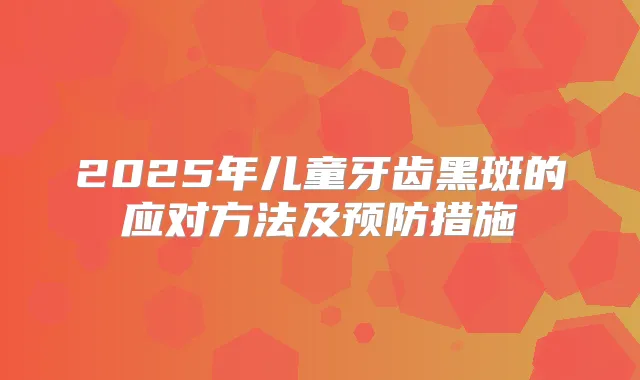 2025年儿童牙齿黑斑的应对方法及预防措施