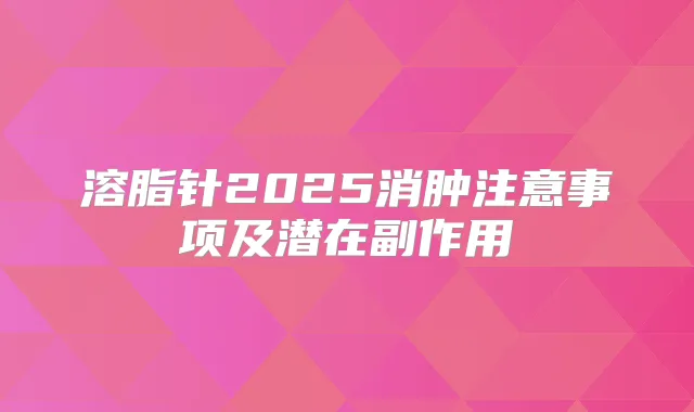 溶脂针2025消肿注意事项及潜在副作用