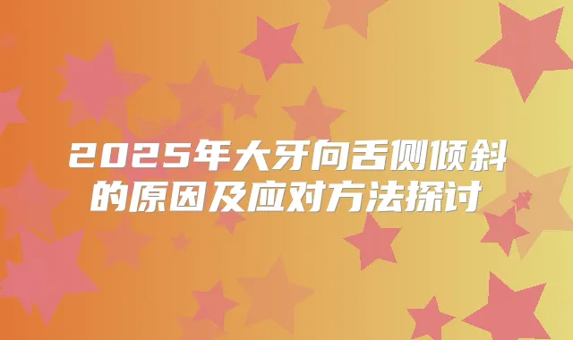 2025年大牙向舌侧倾斜的原因及应对方法探讨