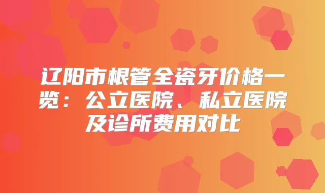 辽阳市根管全瓷牙价格一览：公立医院、私立医院及诊所费用对比