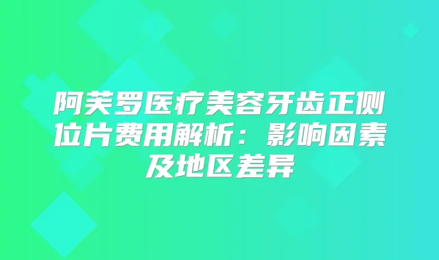 阿芙罗医疗美容牙齿正侧位片费用解析：影响因素及地区差异