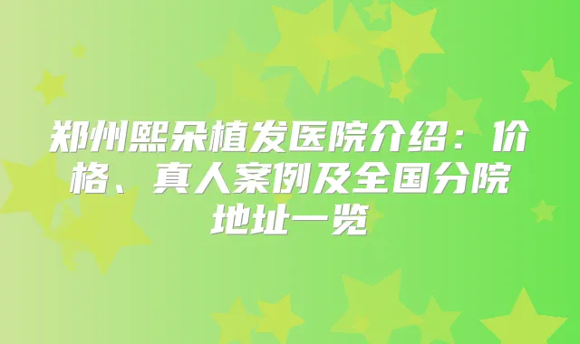 郑州熙朵植发医院介绍：价格、真人案例及全国分院地址一览