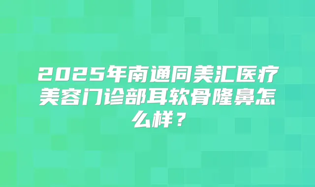 2025年南通同美汇医疗美容门诊部耳软骨隆鼻怎么样?