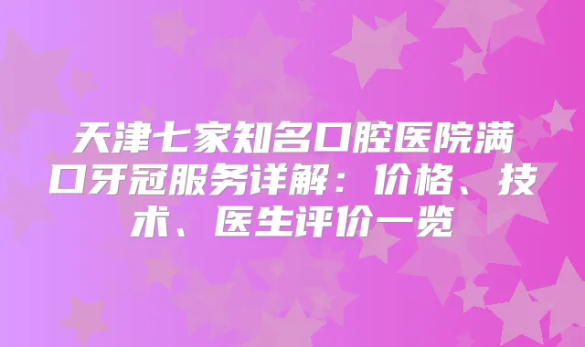 天津七家知名口腔医院满口牙冠服务详解：价格、技术、医生评价一览