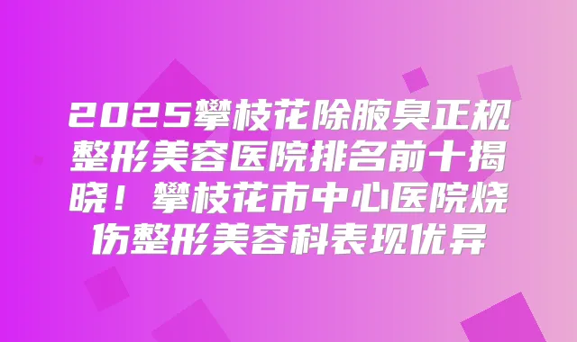 2025攀枝花除腋臭正规整形美容医院排名前十揭晓！攀枝花市中心医院烧伤整形美容科表现优异