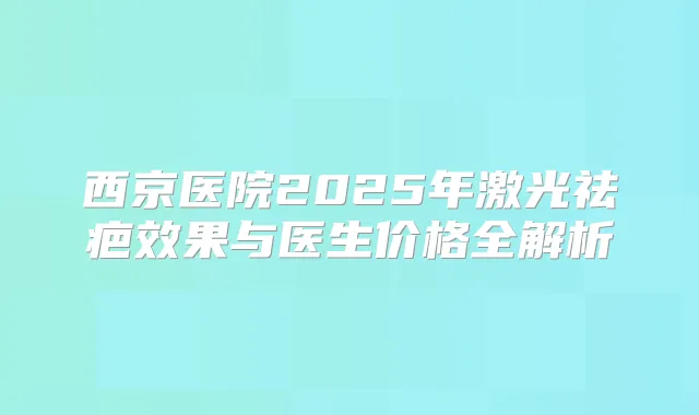 西京医院2025年激光祛疤效果与医生价格全解析
