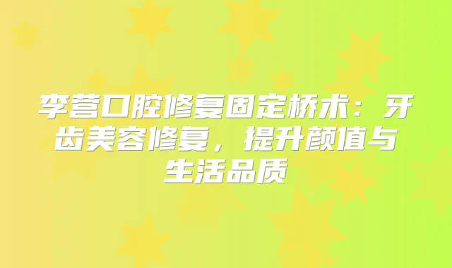 李营口腔修复固定桥术：牙齿美容修复，提升颜值与生活品质