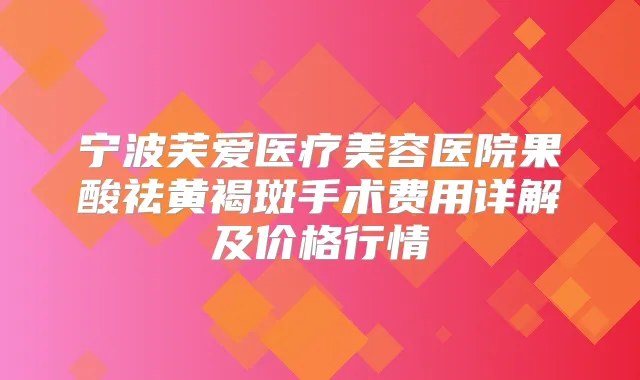 宁波芙爱医疗美容医院果酸祛黄褐斑手术费用详解及价格行情