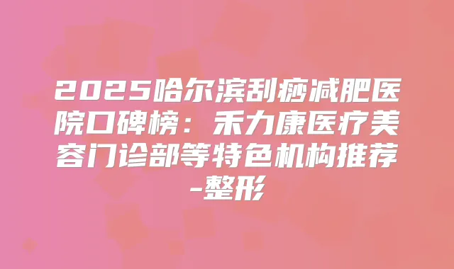 2025哈尔滨刮痧减肥医院口碑榜：禾力康医疗美容门诊部等特色机构推荐-整形