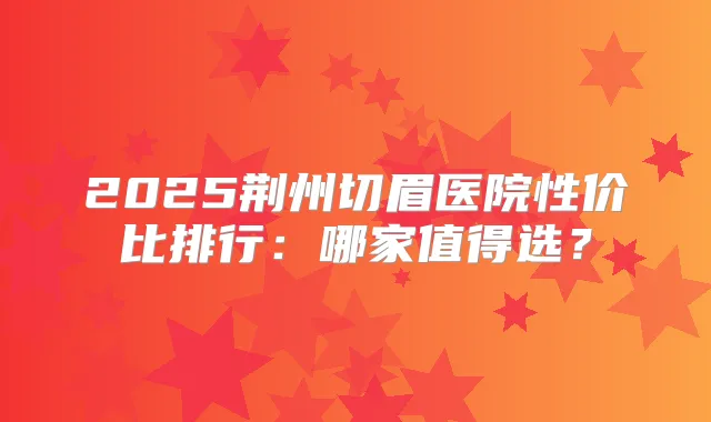 2025荆州切眉医院性价比排行：哪家值得选？