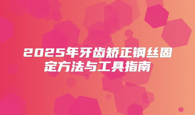 2025年牙齿矫正钢丝固定方法与工具指南