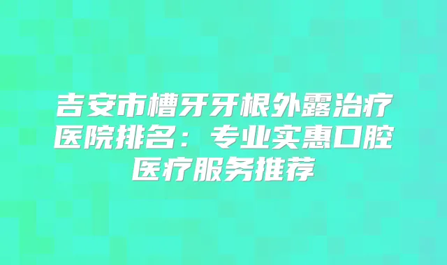 吉安市槽牙牙根外露医院排名:专业实惠口腔医疗服务推荐