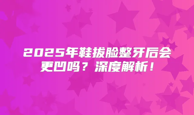 2025年鞋拔脸整牙后会更凹吗？深度解析！