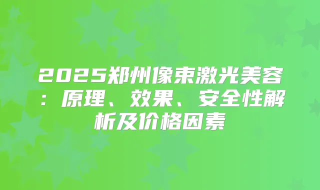2025郑州像束激光美容：原理、效果、安全性解析及价格因素