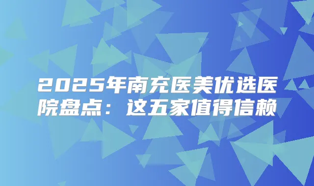 2025年南充医美优选医院盘点：这五家值得信赖