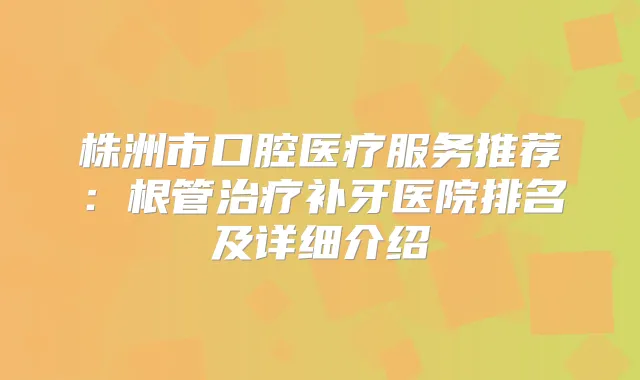 株洲市口腔医疗服务推荐：根管补牙医院排名及详细介绍