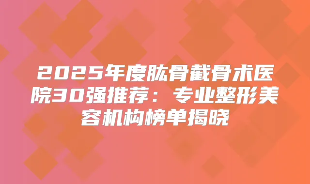2025年度肱骨截骨术医院30强推荐：专业整形美容机构榜单揭晓
