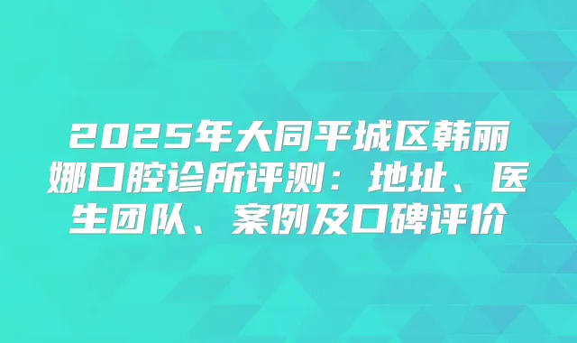 2025年大同平城区韩丽娜口腔诊所评测：地址、医生团队、案例及口碑评价