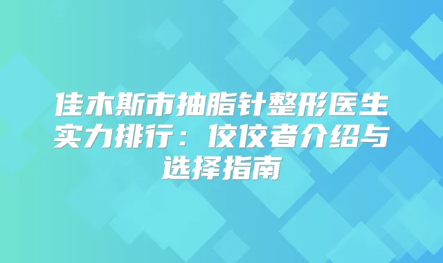 佳木斯市抽脂针整形医生实力排行:佼佼者介绍与选择指南
