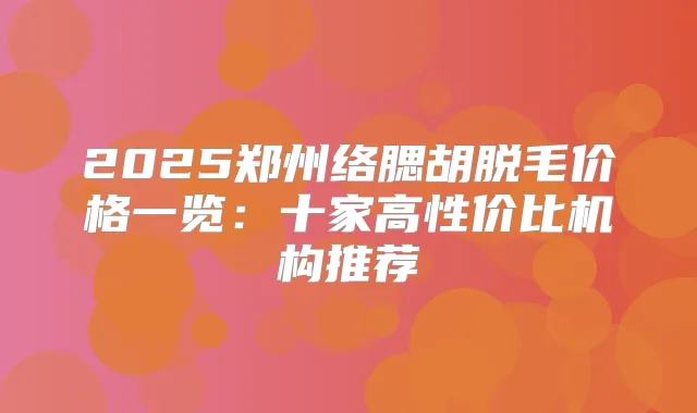 2025郑州络腮胡脱毛价格一览:十家高性价比机构推荐