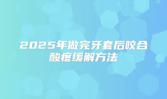 2025年做完牙套后咬合酸疼缓解方法