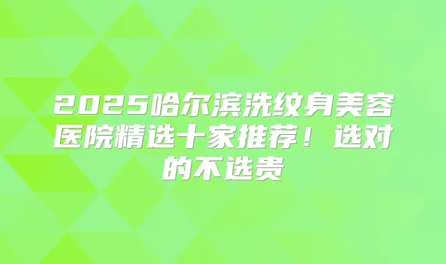2025哈尔滨洗纹身美容医院精选十家推荐！选对的不选贵